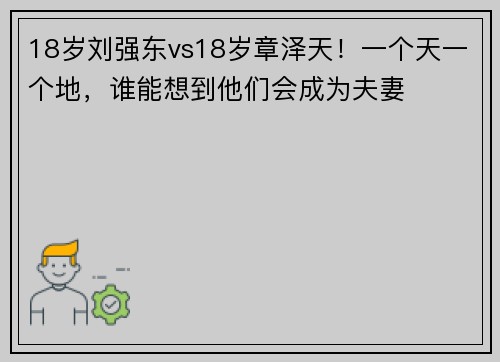 18岁刘强东vs18岁章泽天！一个天一个地，谁能想到他们会成为夫妻